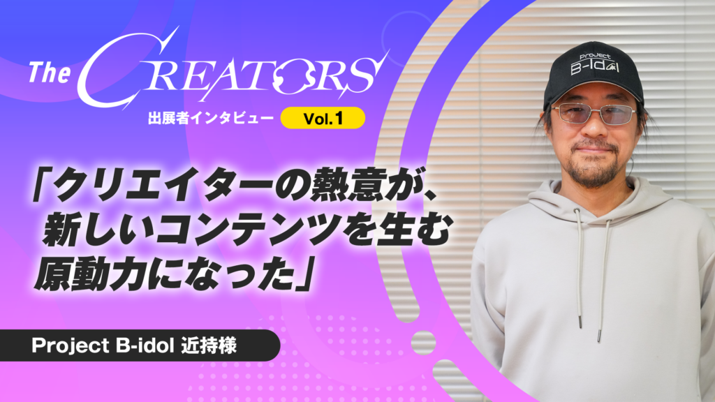 『クリエイターの熱意が、新しいコンテンツを生む原動力になった』The CREATORS出展者インタビュー Vol.1 Project B-idol 近持様